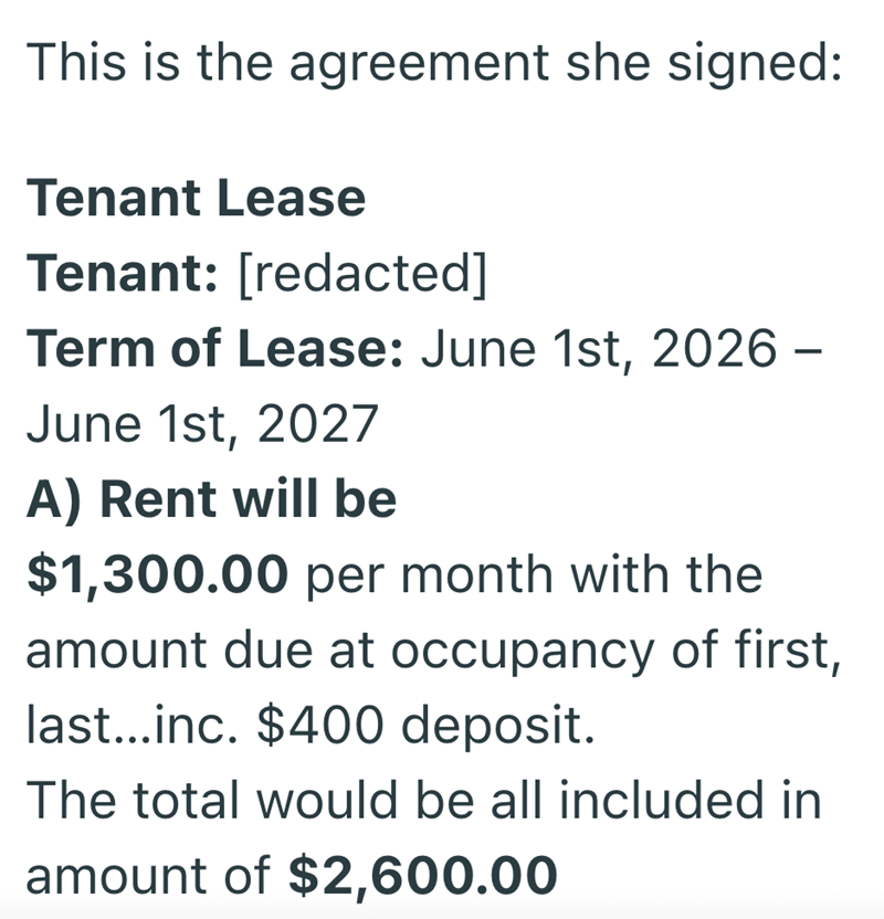 This is the agreement she signed: Tenant Lease Tenant: [redacted] Term of Lease: June 1st, 2026 - June 1st, 2027 A) Rent will be $1,300.00 per month with the amount due at occupancy of first, last...inc. $400 deposit. The total would be all included in amount of $2,600.00