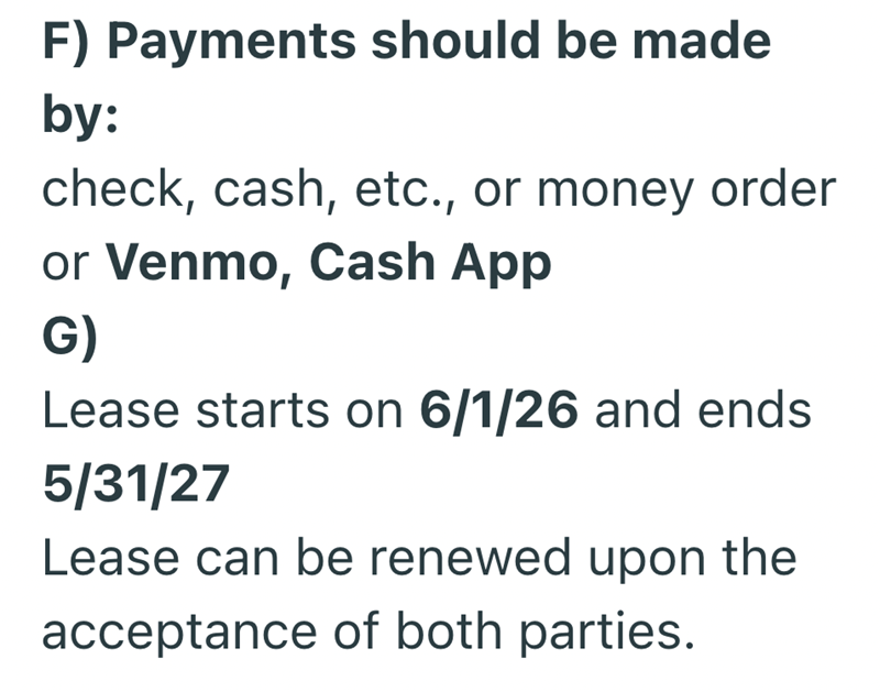 F) Payments should be made by: check, cash, etc., or money order or Venmo, Cash App G) Lease starts on 6/1/26 and ends 5/31/27 Lease can be renewed upon the acceptance of both parties.