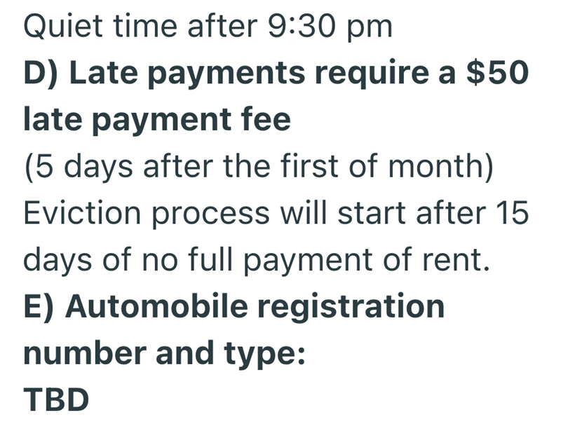 Quiet time after 9:30 pm D) Late payments require a $50 late payment fee (5 days after the first of month) Eviction process will start after 15 days of no full payment of rent. E) Automobile registration number and type: TBD