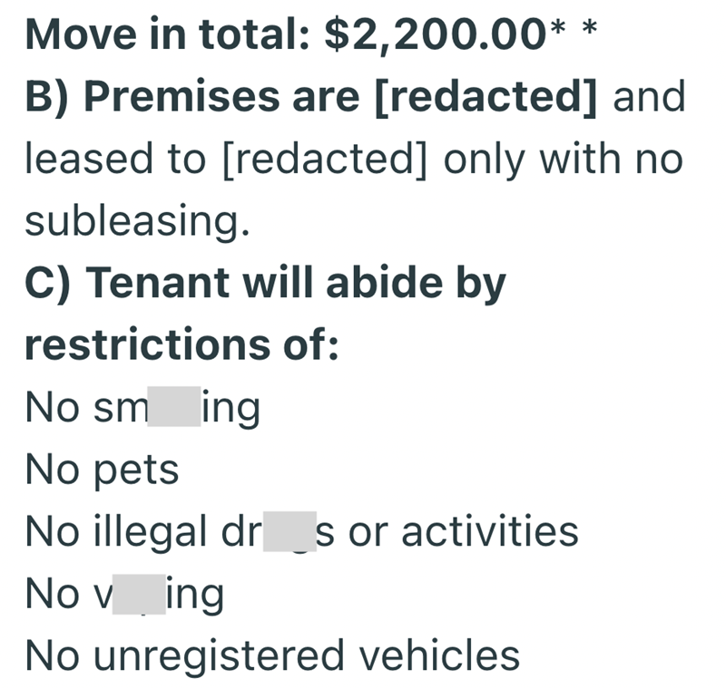 Move in total: $2,200.00* ** B) Premises are [redacted] and leased to [redacted] only with no subleasing. C) Tenant will abide by restrictions of: No sm ing No pets No illegal dr s or activities No ving No unregistered vehicles