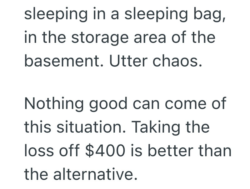 sleeping in a sleeping bag, in the storage area of the basement. Utter chaos. Nothing good can come of this situation. Taking the loss off $400 is better than the alternative.