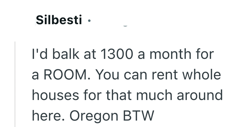Silbesti ⚫ I'd balk at 1300 a month for a ROOM. You can rent whole houses for that much around here. Oregon BTW