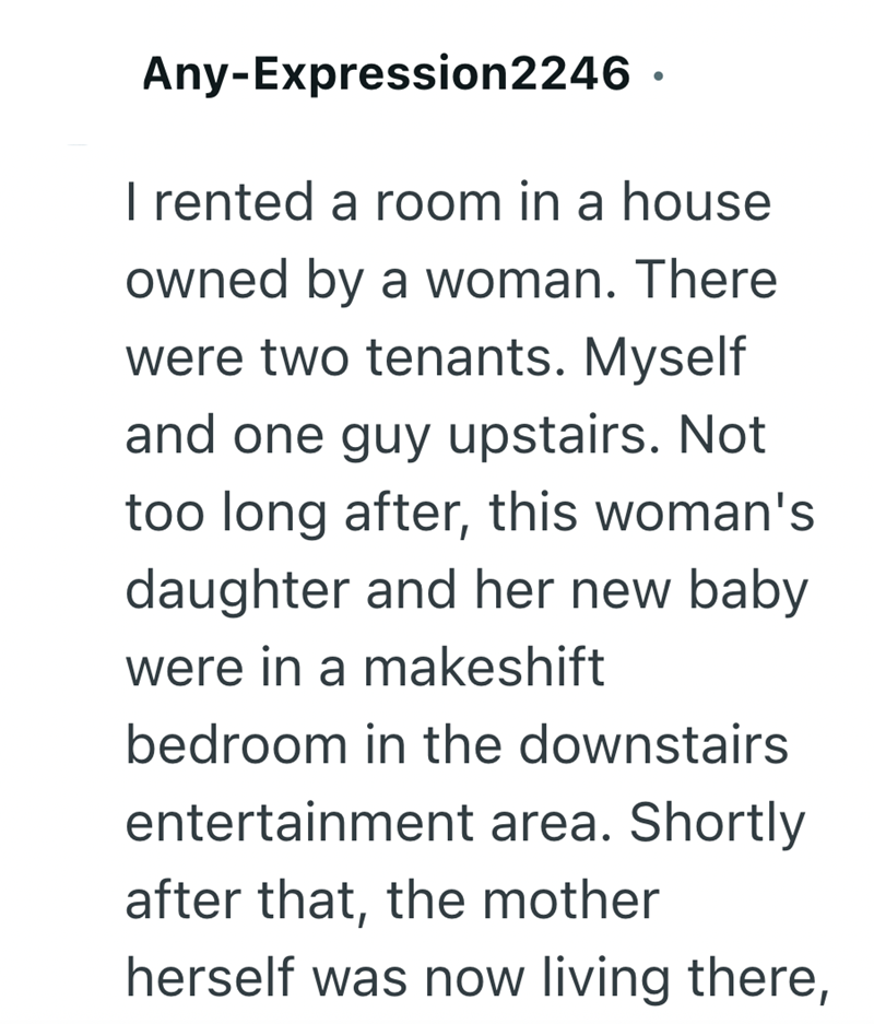 Any-Expression2246 · I rented a room in a house owned by a woman. There were two tenants. Myself and one guy upstairs. Not too long after, this woman's daughter and her new baby were in a makeshift bedroom in the downstairs entertainment area. Shortly after that, the mother herself was now living there,