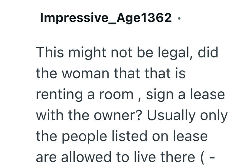 Impressive Age1362. This might not be legal, did the woman that that is renting a room, sign a lease with the owner? Usually only the people listed on lease are allowed to live there ( -