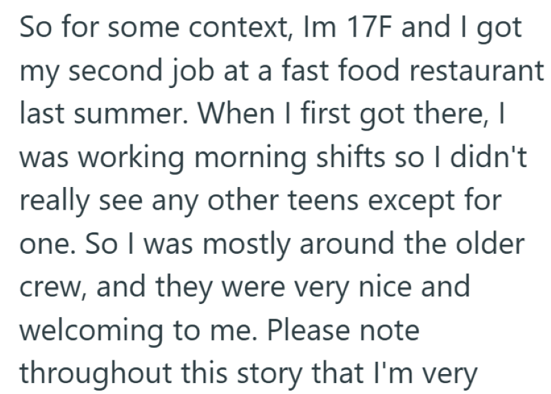 So for some context, Im 17F and I got my second job at a fast food restaurant last summer. When I first got there, I was working morning shifts so I didn't really see any other teens except for one. So I was mostly around the older crew, and they were very nice and welcoming to me. Please note throughout this story that I'm very