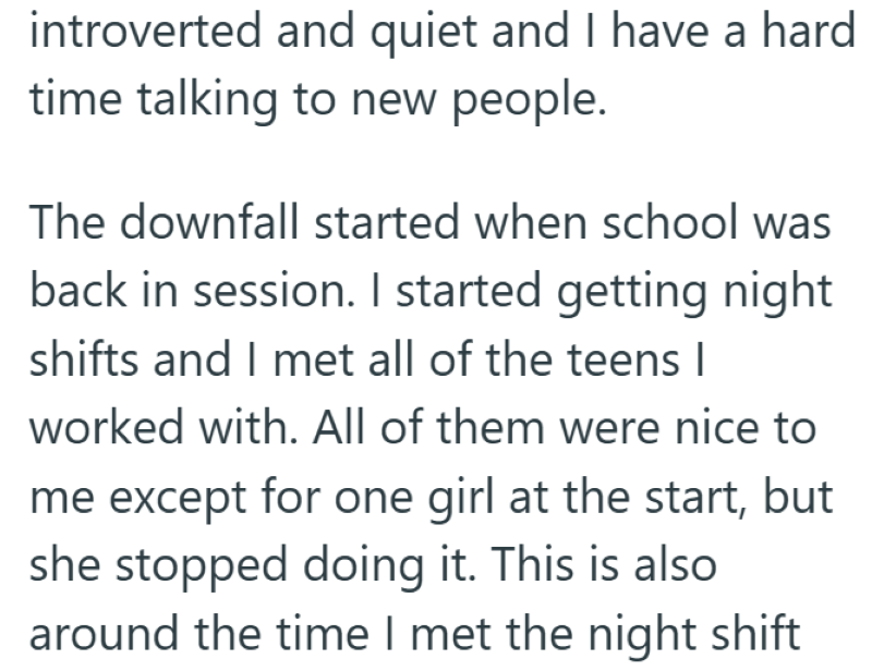 introverted and quiet and I have a hard time talking to new people. The downfall started when school was back in session. I started getting night shifts and I met all of the teens I worked with. All of them were nice to me except for one girl at the start, but she stopped doing it. This is also around the time I met the night shift