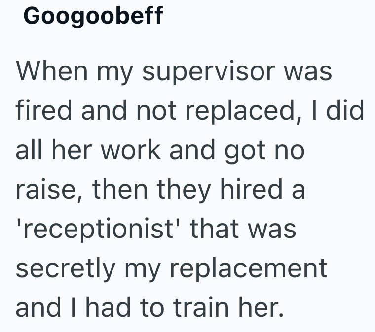 Googoobeff When my supervisor was fired and not replaced, I did all her work and got no raise, then they hired a 'receptionist' that was secretly my replacement and I had to train her.