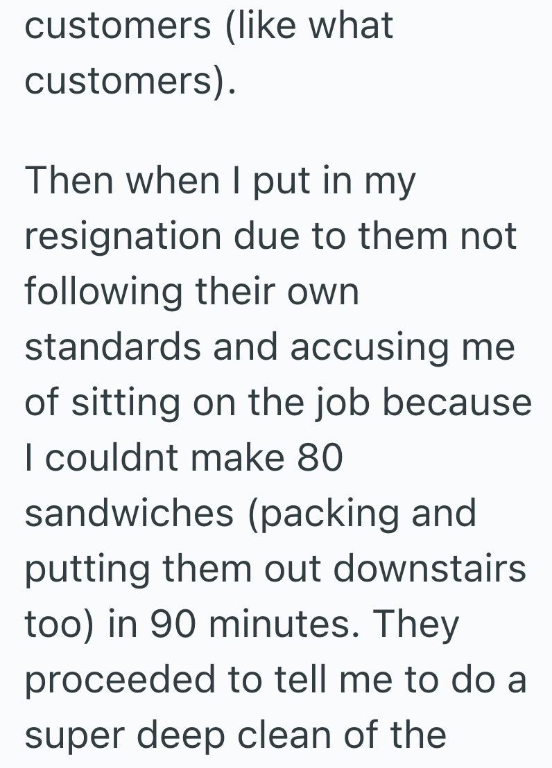 customers (like what customers). Then when I put in my resignation due to them not following their own standards and accusing me of sitting on the job because I couldnt make 80 sandwiches (packing and putting them out downstairs too) in 90 minutes. They proceeded to tell me to do a super deep clean of the