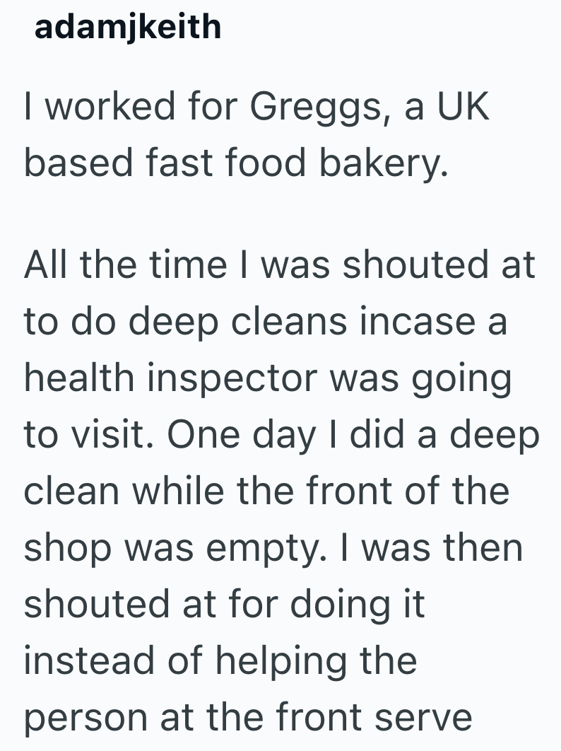 adamjkeith I worked for Greggs, a UK based fast food bakery. All the time I was shouted at to do deep cleans incase a health inspector was going. to visit. One day I did a deep clean while the front of the shop was empty. I was then shouted at for doing it instead of helping the person at the front serve