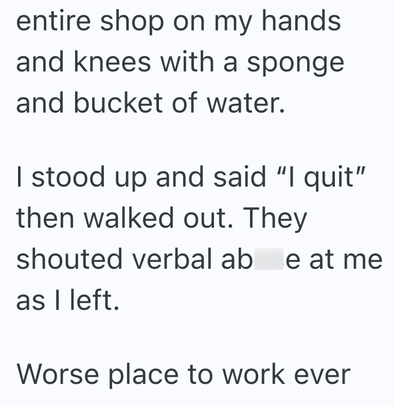 entire shop on my hands and knees with a sponge and bucket of water. I stood up and said "I quit" then walked out. They shouted verbal abe at me as I left. Worse place to work ever