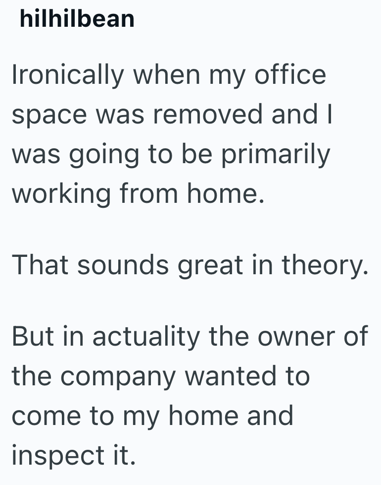 hilhilbean Ironically when my office space was removed and I was going to be primarily working from home. That sounds great in theory. But in actuality the owner of the company wanted to come to my home and inspect it.
