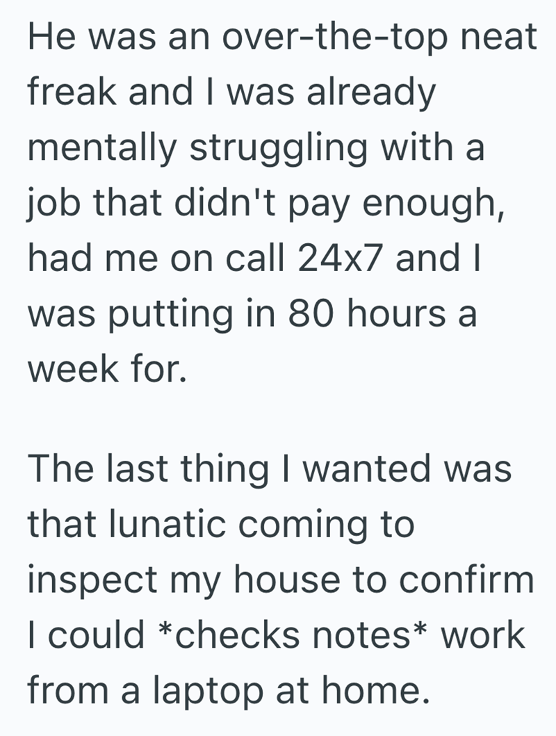 He was an over-the-top neat freak and I was already mentally struggling with a job that didn't pay enough, had me on call 24x7 and I was putting in 80 hours a week for. The last thing I wanted was that lunatic coming to inspect my house to confirm I could *checks notes* work from a laptop at home.