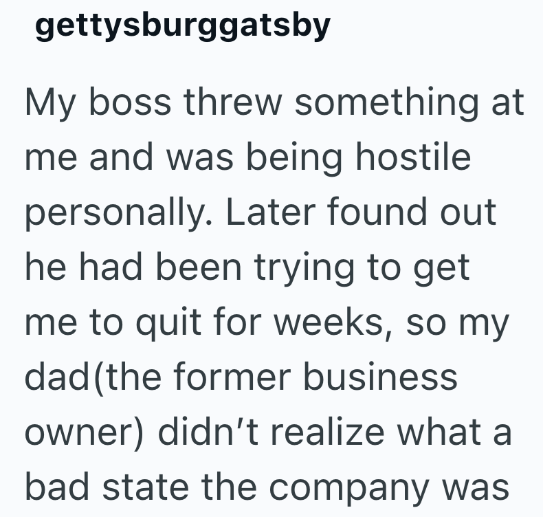 gettysburggatsby My boss threw something at me and was being hostile personally. Later found out he had been trying to get me to quit for weeks, so my dad (the former business owner) didn't realize what a bad state the company was