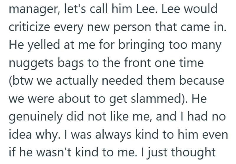 manager, let's call him Lee. Lee would criticize every new person that came in. He yelled at me for bringing too many nuggets bags to the front one time (btw we actually needed them because we were about to get slammed). He genuinely did not like me, and I had no idea why. I was always kind to him even if he wasn't kind to me. I just thought
