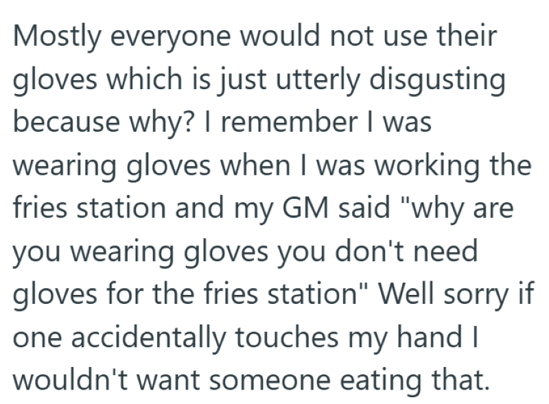 Mostly everyone would not use their gloves which is just utterly disgusting because why? I remember I was wearing gloves when I was working the fries station and my GM said "why are you wearing gloves you don't need gloves for the fries station" Well sorry if one accidentally touches my hand I wouldn't want someone eating that.