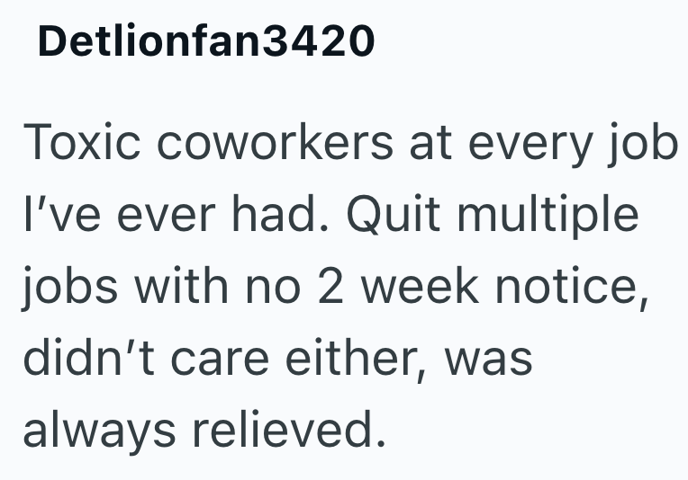 Detlionfan3420 Toxic coworkers at every job I've ever had. Quit multiple jobs with no 2 week notice, didn't care either, was always relieved.