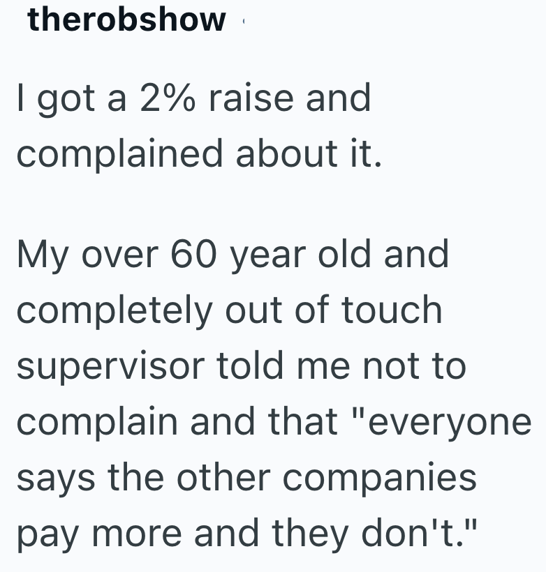 therobshow I got a 2% raise and complained about it. My over 60 year old and completely out of touch supervisor told me not to complain and that "everyone says the other companies pay more and they don't."