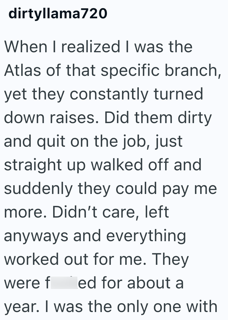 dirtyllama720 When I realized I was the Atlas of that specific branch, yet they constantly turned down raises. Did them dirty and quit on the job, just straight up walked off and suddenly they could pay me more. Didn't care, left anyways and everything worked out for me. They were f ed for about a year. I was the only one with