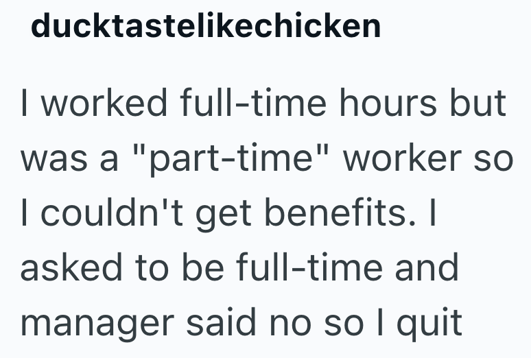 ducktastelikechicken I worked full-time hours but was a "part-time" worker so I couldn't get benefits. I asked to be full-time and manager said no so I quit