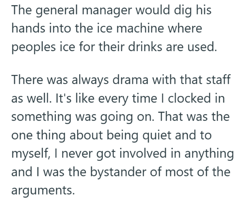The general manager would dig his hands into the ice machine where peoples ice for their drinks are used. There was always drama with that staff as well. It's like every time I clocked in something was going on. That was the one thing about being quiet and to myself, I never got involved in anything and I was the bystander of most of the arguments.