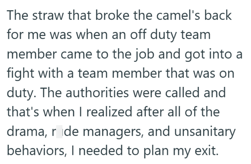 The straw that broke the camel's back for me was when an off duty team member came to the job and got into a fight with a team member that was on duty. The authorities were called and that's when I realized after all of the drama, r de managers, and unsanitary behaviors, I needed to plan my exit.