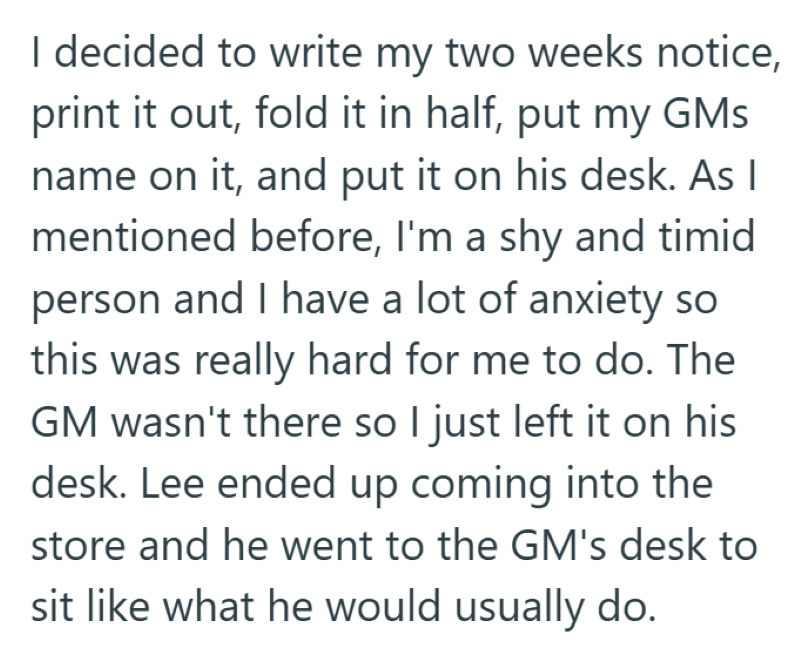 I decided to write my two weeks notice, print it out, fold it in half, put my GMs name on it, and put it on his desk. As I mentioned before, I'm a shy and timid person and I have a lot of anxiety so this was really hard for me to do. The GM wasn't there so I just left it on his desk. Lee ended up coming into the store and he went to the GM's desk to sit like what he would usually do.