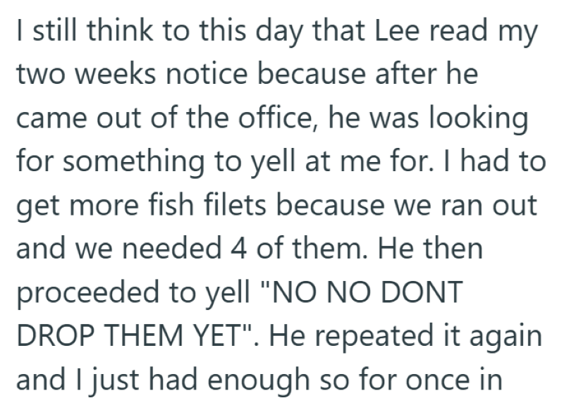 I still think to this day that Lee read my two weeks notice because after he came out of the office, he was looking for something to yell at me for. I had to get more fish filets because we ran out and we needed 4 of them. He then proceeded to yell "NO NO DONT DROP THEM YET". He repeated it again and I just had enough so for once in