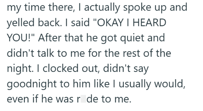my time there, I actually spoke up and yelled back. I said "OKAY I HEARD YOU!" After that he got quiet and didn't talk to me for the rest of the night. I clocked out, didn't say goodnight to him like I usually would, even if he was r de to me.