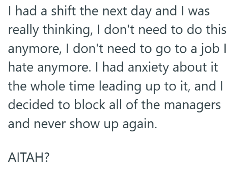 I had a shift the next day and I was really thinking, I don't need to do this anymore, I don't need to go to a job I hate anymore. I had anxiety about it the whole time leading up to it, and I decided to block all of the managers and never show up again. AITAH?