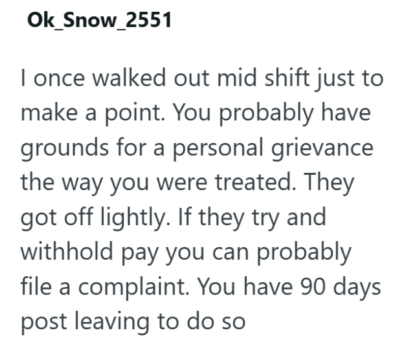 Ok_Snow_2551 I once walked out mid shift just to make a point. You probably have grounds for a personal grievance the way you were treated. They got off lightly. If they try and withhold pay you can probably file a complaint. You have 90 days post leaving to do so