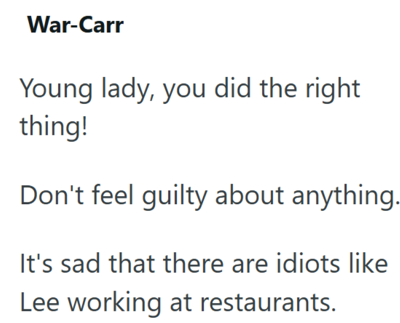 War-Carr Young lady, you did the right thing! Don't feel guilty about anything. It's sad that there are idiots like Lee working at restaurants.