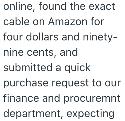 online, found the exact cable on Amazon for four dollars and ninety- nine cents, and submitted a quick purchase request to our finance and procuremnt department, expecting