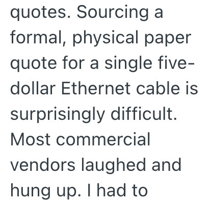 quotes. Sourcing a formal, physical paper quote for a single five- dollar Ethernet cable is surprisingly difficult. Most commercial vendors laughed and hung up. I had to