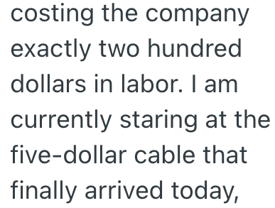 costing the company exactly two hundred dollars in labor. I am currently staring at the five-dollar cable that finally arrived today,
