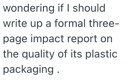 wondering if I should write up a formal three- page impact report on the quality of its plastic packaging.