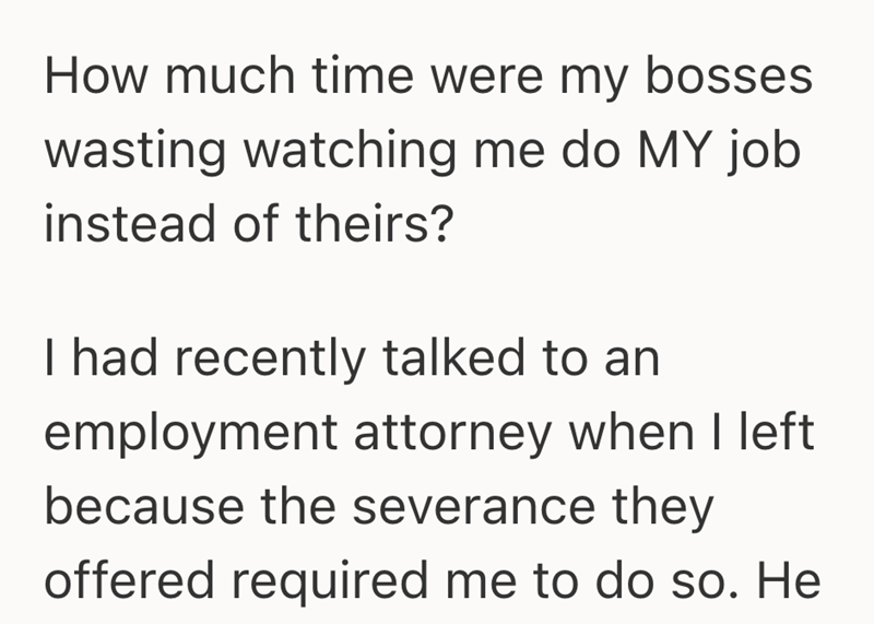 How much time were my bosses wasting watching me do MY job instead of theirs? I had recently talked to an employment attorney when I left because the severance they offered required me to do so. He