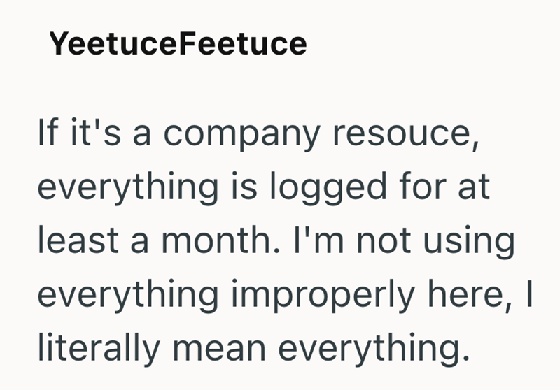 YeetuceFeetuce If it's a company resouce, everything is logged for at least a month. I'm not using everything improperly here, I literally mean everything.