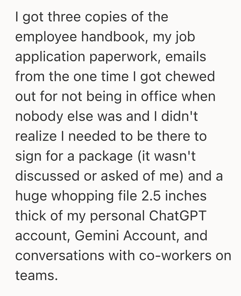 I got three copies of the employee handbook, my job application paperwork, emails from the one time I got chewed out for not being in office when nobody else was and I didn't realize I needed to be there to sign for a package (it wasn't discussed or asked of me) and a huge whopping file 2.5 inches thick of my personal ChatGPT account, Gemini Account, and conversations with co-workers on teams.