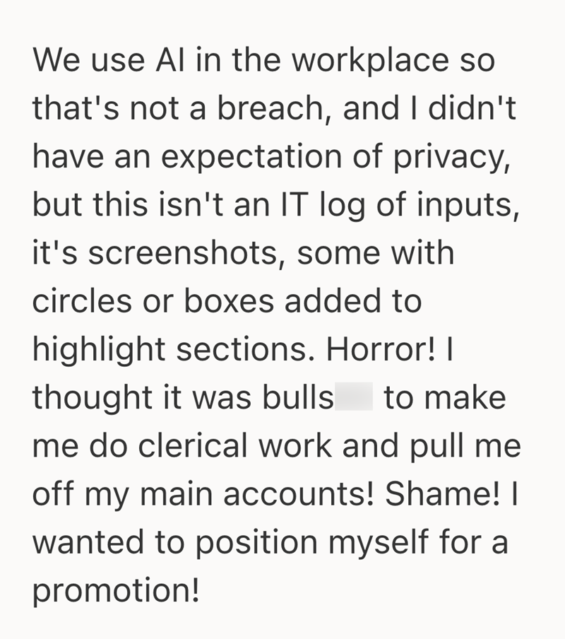 We use Al in the workplace so that's not a breach, and I didn't have an expectation of privacy, but this isn't an IT log of inputs, it's screenshots, some with circles or boxes added to highlight sections. Horror! I thought it was bulls to make me do clerical work and pull me off my main accounts! Shame! I wanted to position myself for a promotion!