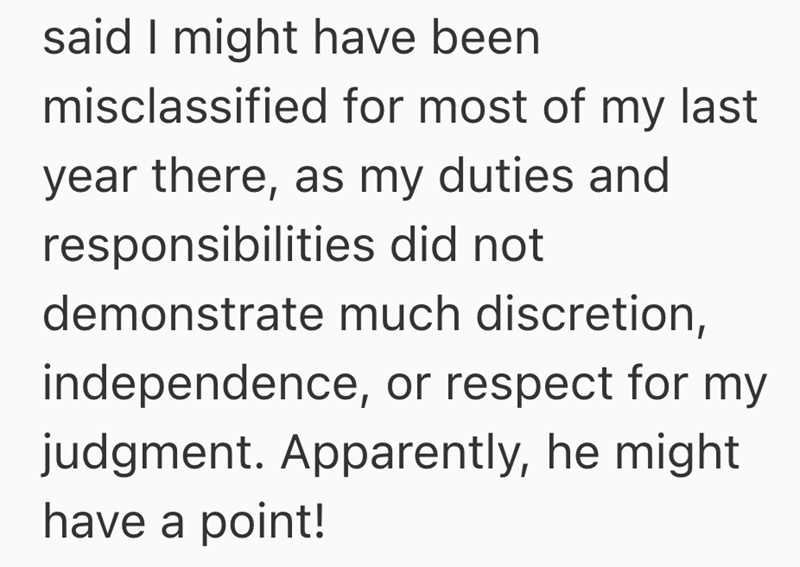 said I might have been misclassified for most of my last year there, as my duties and responsibilities did not demonstrate much discretion, independence, or respect for my judgment. Apparently, he might have a point!
