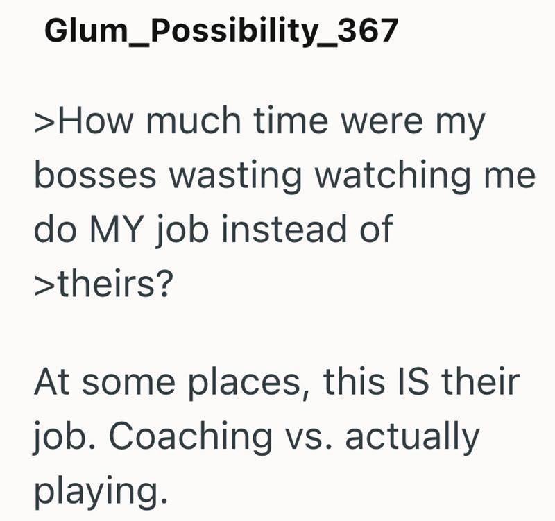 Glum_Possibility_367 >How much time were my bosses wasting watching me do MY job instead of >theirs? At some places, this IS their job. Coaching vs. actually playing.