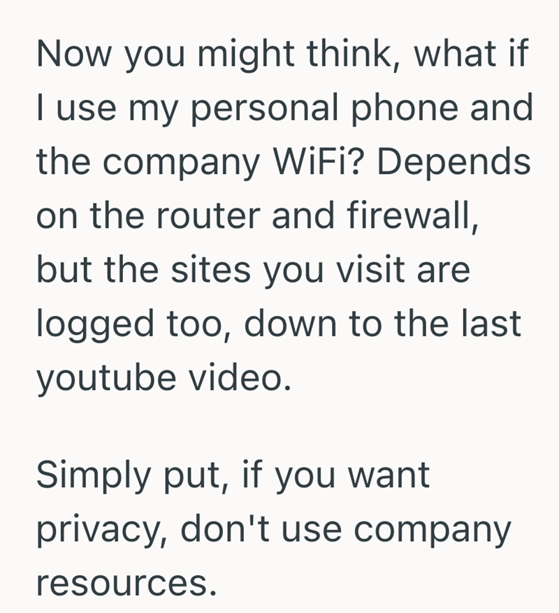 Now you might think, what if I use my personal phone and the company WiFi? Depends on the router and firewall, but the sites you visit are logged too, down to the last youtube video. Simply put, if you want privacy, don't use company resources.