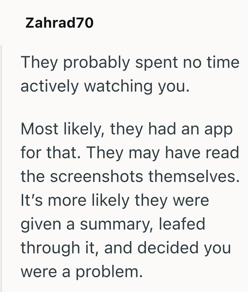 Zahrad70 They probably spent no time actively watching you. Most likely, they had an app for that. They may have read the screenshots themselves. It's more likely they were given a summary, leafed through it, and decided you were a problem.