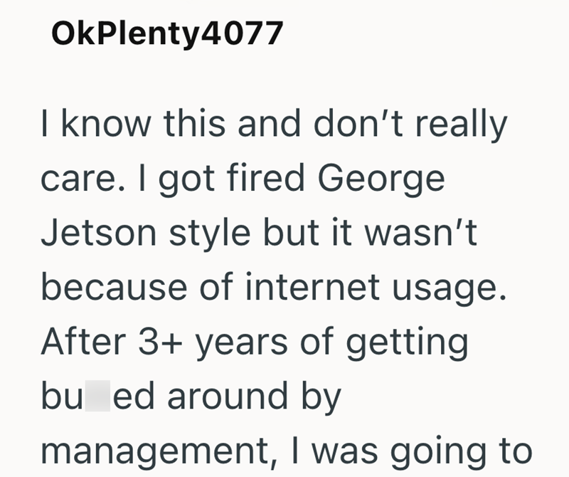 OkPlenty4077 I know this and don't really care. I got fired George Jetson style but it wasn't because of internet usage. After 3+ years of getting bu ed around by management, I was going to