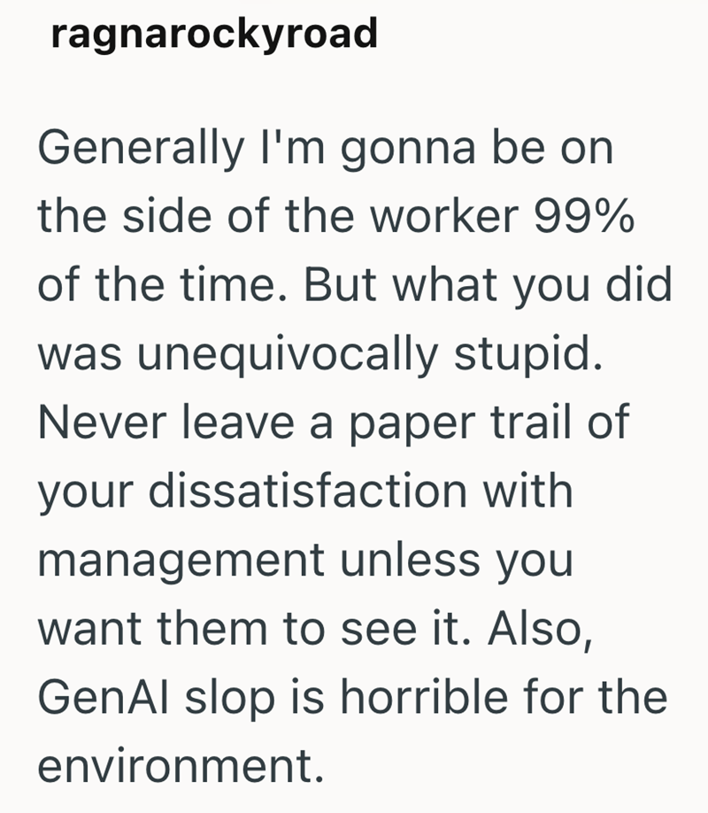ragnarockyroad Generally I'm gonna be on the side of the worker 99% of the time. But what you did was unequivocally stupid. Never leave a paper trail of your dissatisfaction with management unless you want them to see it. Also, GenAl slop is horrible for the environment.