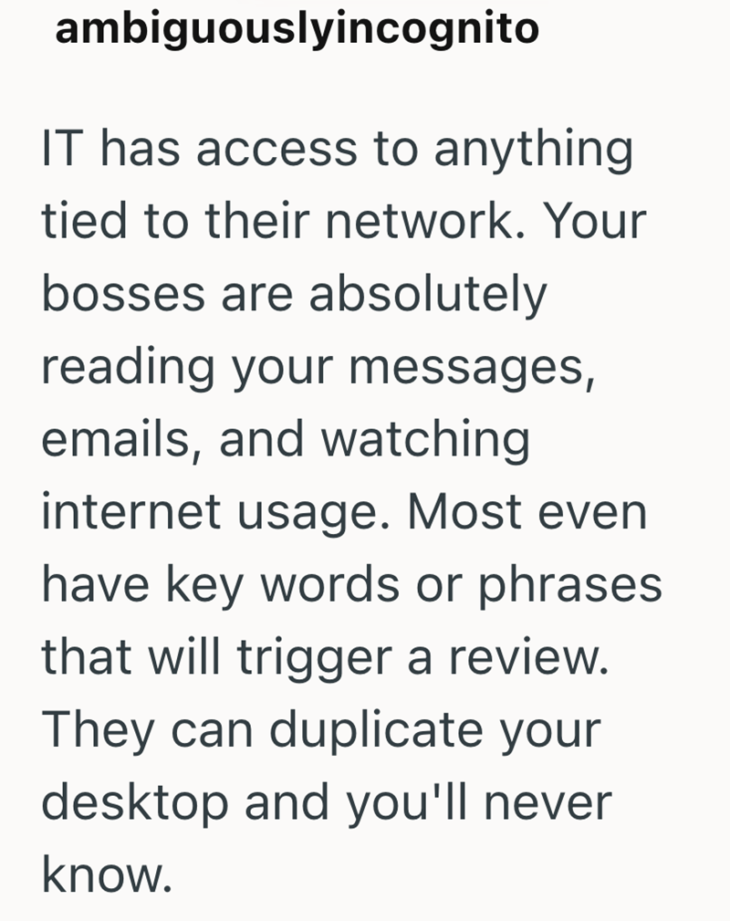 ambiguouslyincognito IT has access to anything tied to their network. Your bosses are absolutely reading your messages, emails, and watching internet usage. Most even have key words or phrases that will trigger a review. They can duplicate your desktop and you'll never know.