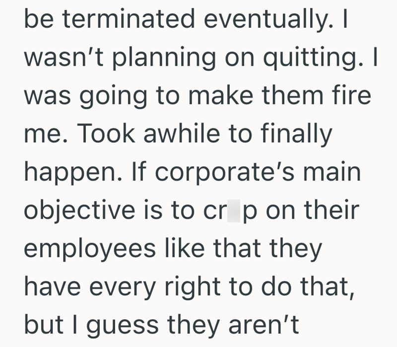 be terminated eventually. I wasn't planning on quitting. I was going to make them fire me. Took awhile to finally happen. If corporate's main objective is to crop on their employees like that they have every right to do that, but I guess they aren't