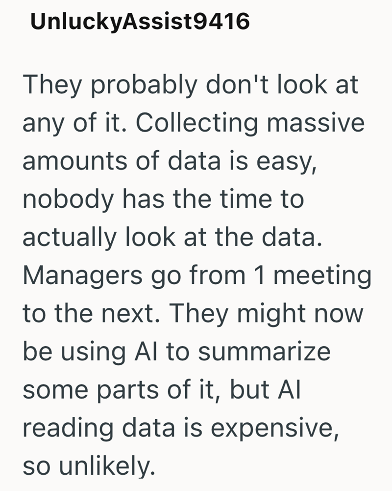 UnluckyAssist9416 They probably don't look at any of it. Collecting massive amounts of data is easy, nobody has the time to actually look at the data. Managers go from 1 meeting to the next. They might now be using Al to summarize some parts of it, but Al reading data is expensive, so unlikely.