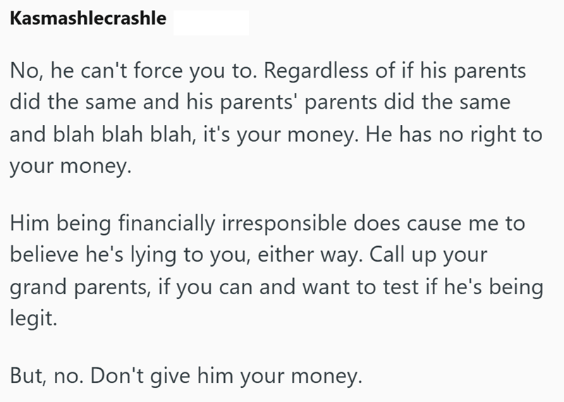 Kasmashlecrashle No, he can't force you to. Regardless of if his parents did the same and his parents' parents did the same and blah blah blah, it's your money. He has no right to your money. Him being financially irresponsible does cause me to believe he's lying to you, either way. Call up your grand parents, if you can and want to test if he's being legit. But, no. Don't give him your money.