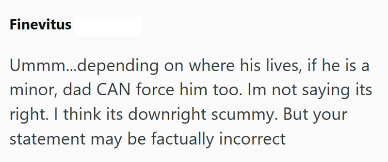 Finevitus Ummm...depending on where his lives, if he is a minor, dad CAN force him too. Im not saying its right. I think its downright scummy. But your statement may be factually incorrect